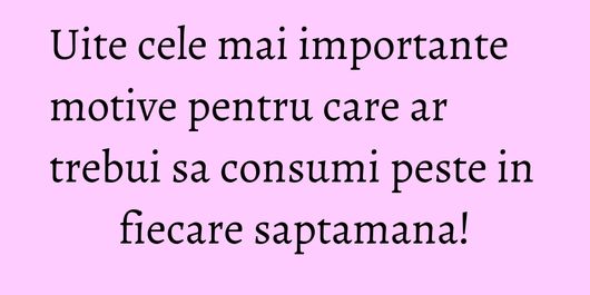 Uite cele mai importante motive pentru care ar trebui sa consumi peste in fiecare saptamana!