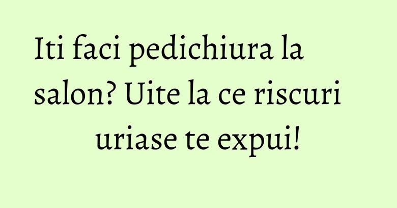 Iti faci pedichiura la salon? Uite la ce riscuri uriase te expui!