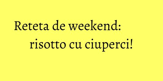 Reteta de weekend: risotto cu ciuperci!