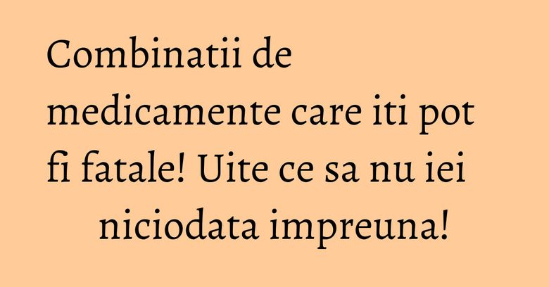 Combinatii de medicamente care iti pot fi fatale! Uite ce sa nu iei niciodata impreuna! Combinatii de medicamente care iti pot fi fatale! Uite ce sa nu iei niciodata impreuna!