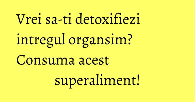 Vrei sa-ti detoxifiezi intregul organsim? Consuma acest superaliment! Vrei sa-ti detoxifiezi intregul organsim? Consuma acest superaliment!