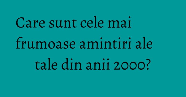 Care sunt cele mai frumoase amintiri ale tale din anii 2000? Care sunt cele mai frumoase amintiri ale tale din anii 2000?
