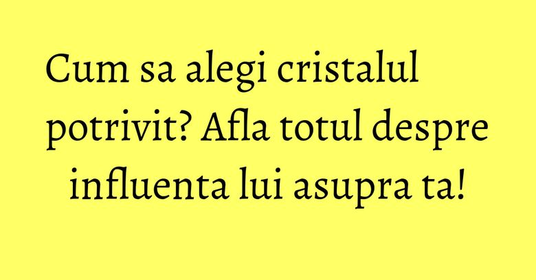 Cum sa alegi cristalul potrivit? Afla totul despre influenta lui asupra ta!