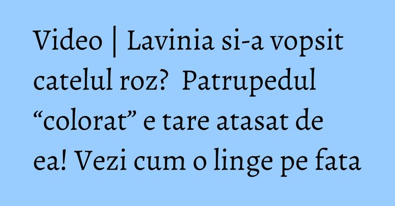 Video | Lavinia si-a vopsit catelul roz?  Patrupedul “colorat” e tare atasat de ea! Vezi cum o linge pe fata