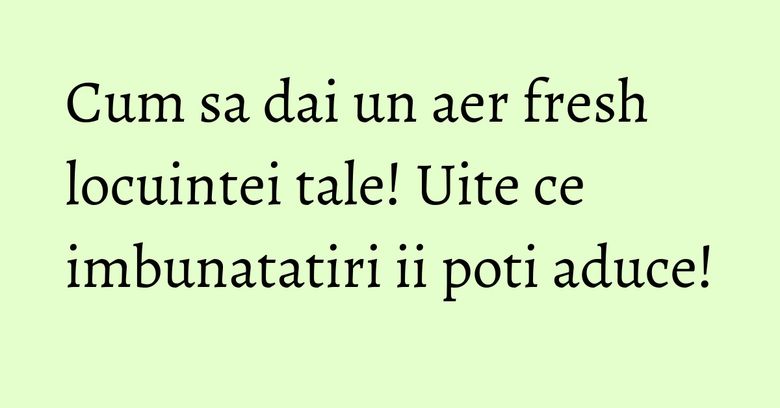 Cum sa dai un aer fresh locuintei tale! Uite ce imbunatatiri ii poti aduce! Cum sa dai un aer fresh locuintei tale! Uite ce imbunatatiri ii poti aduce!