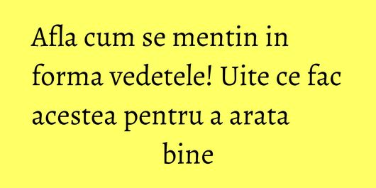 Afla cum se mentin in forma vedetele! Uite ce fac acestea pentru a arata bine