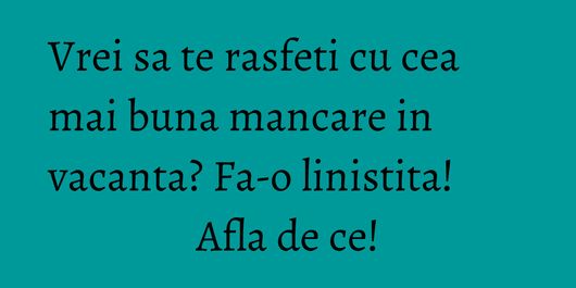 Vrei sa te rasfeti cu cea mai buna mancare in vacanta? Fa-o linistita! Afla de ce!