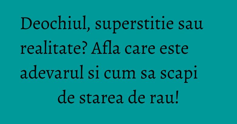 Deochiul, superstitie sau realitate? Afla care este adevarul si cum sa scapi de starea de rau!