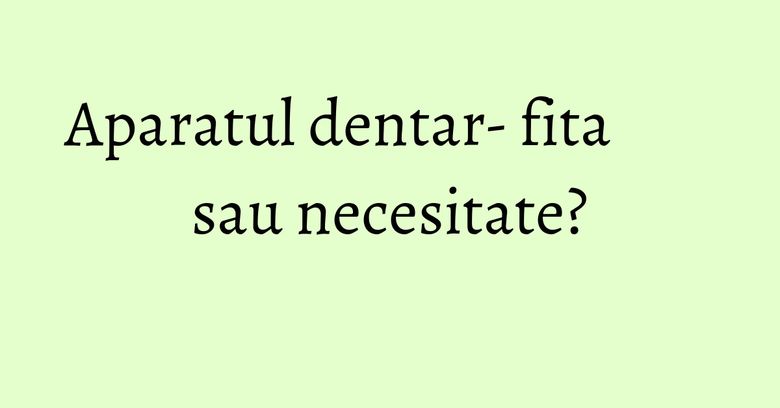 Aparatul dentar- fita sau necesitate? Aparatul dentar- fita sau necesitate?