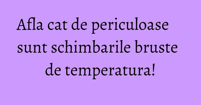 Afla cat de periculoase sunt schimbarile bruste de temperatura! Afla cat de periculoase sunt schimbarile bruste de temperatura!