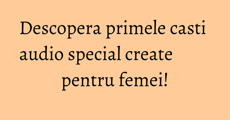Descopera primele casti audio special create pentru femei! Descopera primele casti audio special create pentru femei!