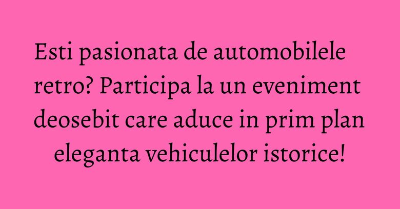 Esti pasionata de automobilele retro? Participa la un eveniment deosebit care aduce in prim plan eleganta vehiculelor istorice!