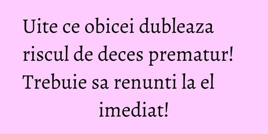 Uite ce obicei dubleaza riscul de deces prematur! Trebuie sa renunti la el imediat!