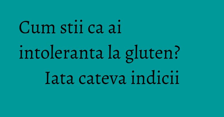 Cum stii ca ai intoleranta la gluten? Iata cateva indicii