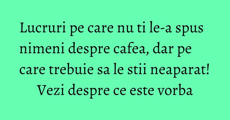 Lucruri pe care nu ti le-a spus nimeni despre cafea, dar pe care trebuie sa le stii neaparat! Vezi despre ce este vorba