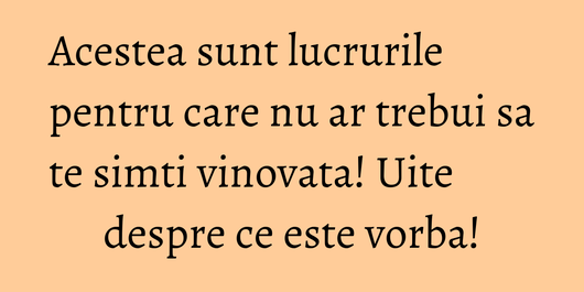 Acestea sunt lucrurile pentru care nu ar trebui sa te simti vinovata! Uite despre ce este vorba!