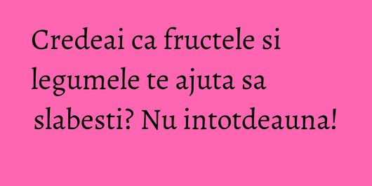 Credeai ca fructele si legumele te ajuta sa slabesti? Nu intotdeauna!