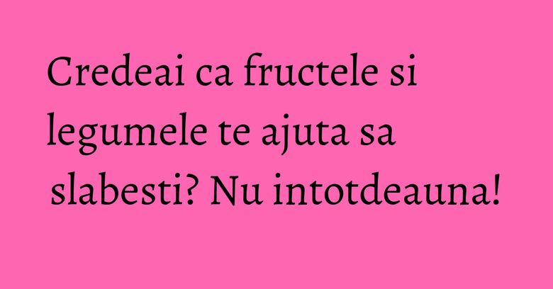 Credeai ca fructele si legumele te ajuta sa slabesti? Nu intotdeauna! Credeai ca fructele si legumele te ajuta sa slabesti? Nu intotdeauna!