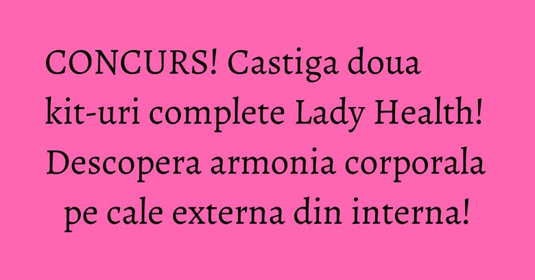 CONCURS! Castiga doua kit-uri complete Lady Health! Descopera armonia corporala pe cale externa din interna!