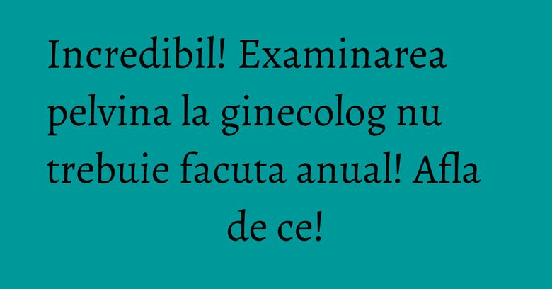 Incredibil! Examinarea pelvina la ginecolog nu trebuie facuta anual! Afla de ce!