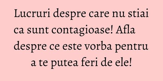 Lucruri despre care nu stiai ca sunt contagioase! Afla despre ce este vorba pentru a te putea feri de ele!