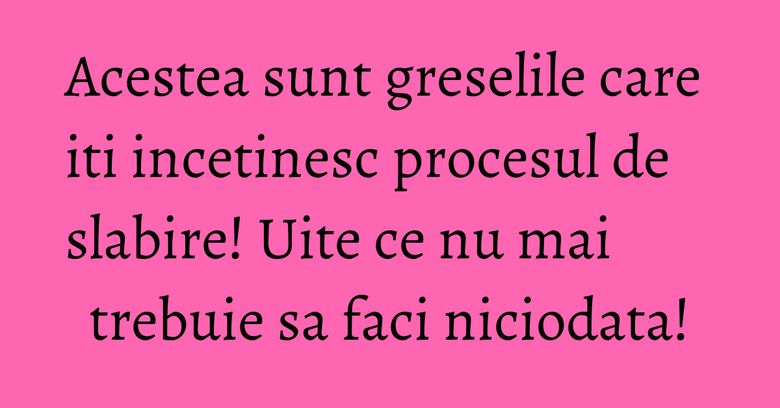 Acestea sunt greselile care iti incetinesc procesul de slabire! Uite ce nu mai trebuie sa faci niciodata!
