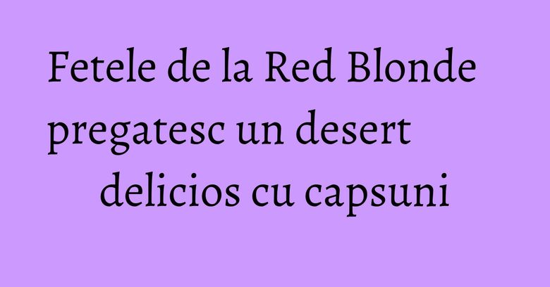 Fetele de la Red Blonde pregatesc un desert delicios cu capsuni Fetele de la Red Blonde pregatesc un desert delicios cu capsuni