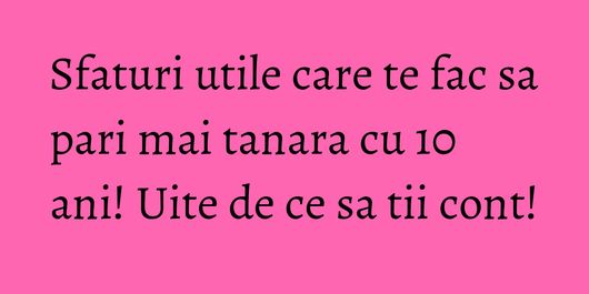 Sfaturi utile care te fac sa pari mai tanara cu 10 ani! Uite de ce sa tii cont!