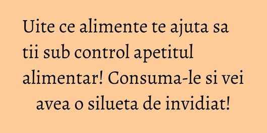 Uite ce alimente te ajuta sa tii sub control apetitul alimentar! Consuma-le si vei avea o silueta de invidiat!