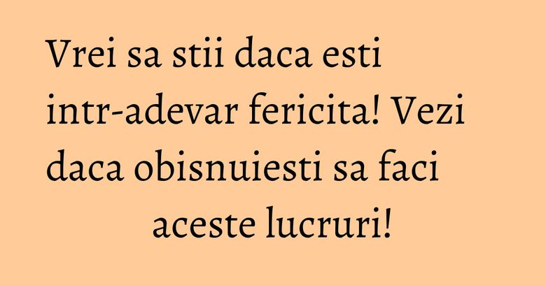 Vrei sa stii daca esti intr-adevar fericita! Vezi daca obisnuiesti sa faci aceste lucruri! Vrei sa stii daca esti intr-adevar fericita! Vezi daca obisnuiesti sa faci aceste lucruri!