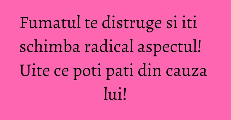 Fumatul te distruge si iti schimba radical aspectul! Uite ce poti pati din cauza lui! Fumatul te distruge si iti schimba radical aspectul! Uite ce poti pati din cauza lui!