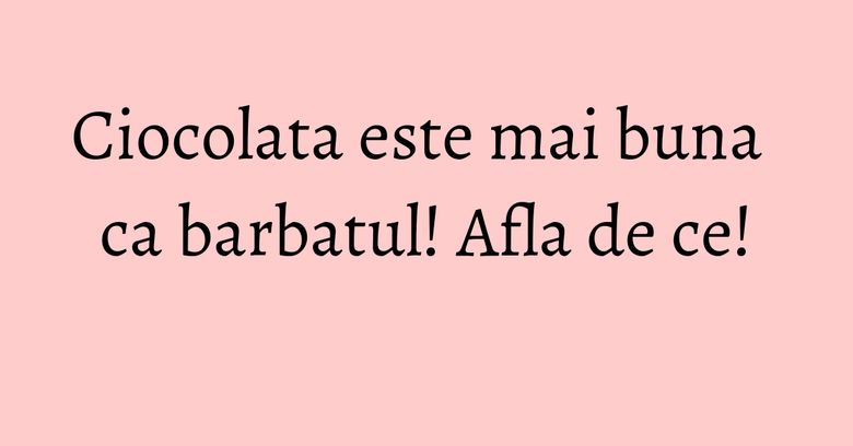 Ciocolata este mai buna ca barbatul! Afla de ce!