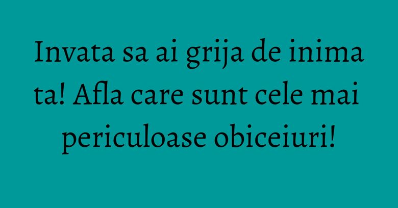 Invata sa ai grija de inima ta! Afla care sunt cele mai periculoase obiceiuri!