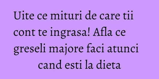Uite ce mituri de care tii cont te ingrasa! Afla ce greseli majore faci atunci cand esti la dieta