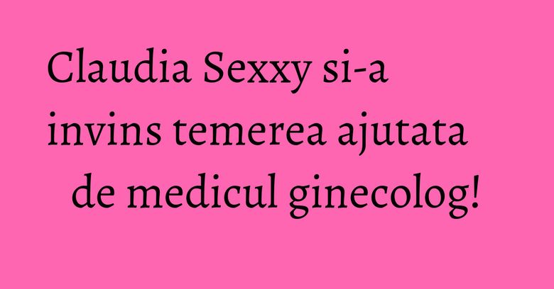 Claudia Sexxy si-a invins temerea ajutata de medicul ginecolog!