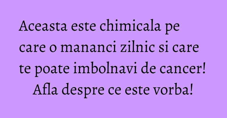 Aceasta este chimicala pe care o mananci zilnic si care te poate imbolnavi de cancer! Afla despre ce este vorba!