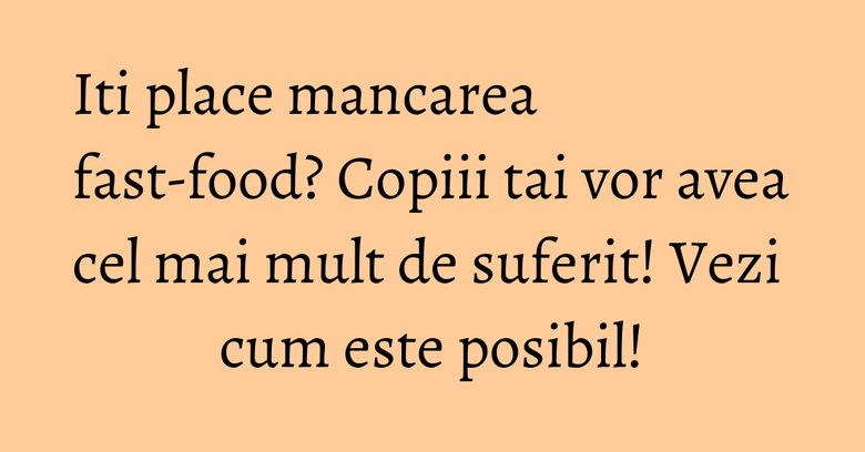 Iti place mancarea fast-food? Copiii tai vor avea cel mai mult de suferit! Vezi cum este posibil!