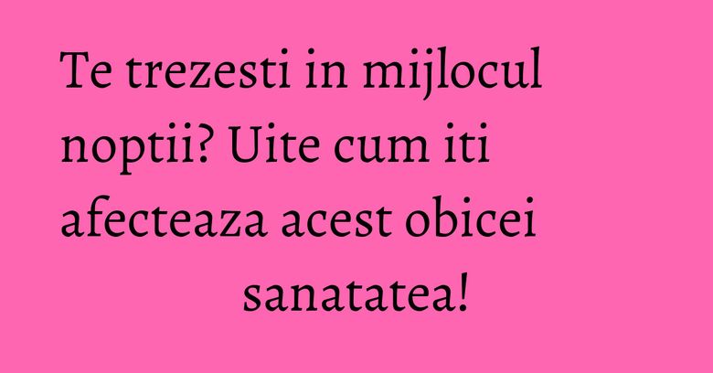 Te trezesti in mijlocul noptii? Uite cum iti afecteaza acest obicei sanatatea!