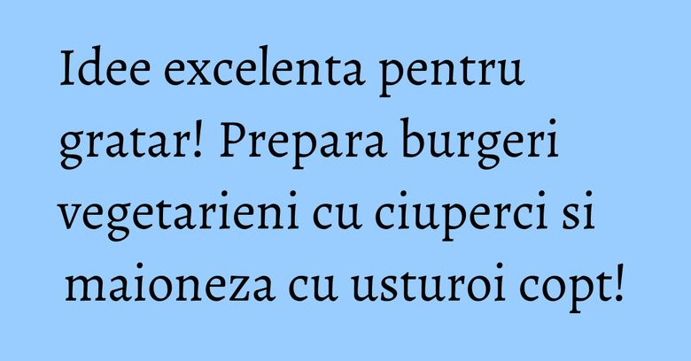 Idee excelenta pentru gratar! Prepara burgeri vegetarieni cu ciuperci si maioneza cu usturoi copt!