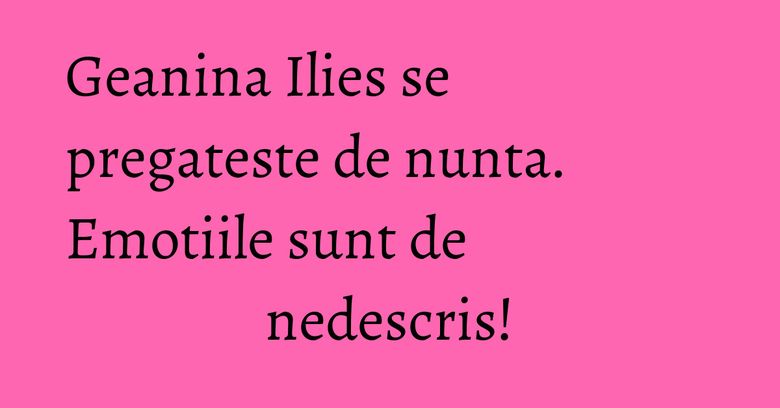 Geanina Ilies se pregateste de nunta. Emotiile sunt de nedescris! Geanina Ilies se pregateste de nunta. Emotiile sunt de nedescris!
