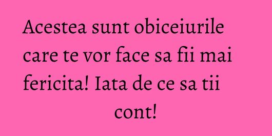 Acestea sunt obiceiurile care te vor face sa fii mai fericita! Iata de ce sa tii cont!