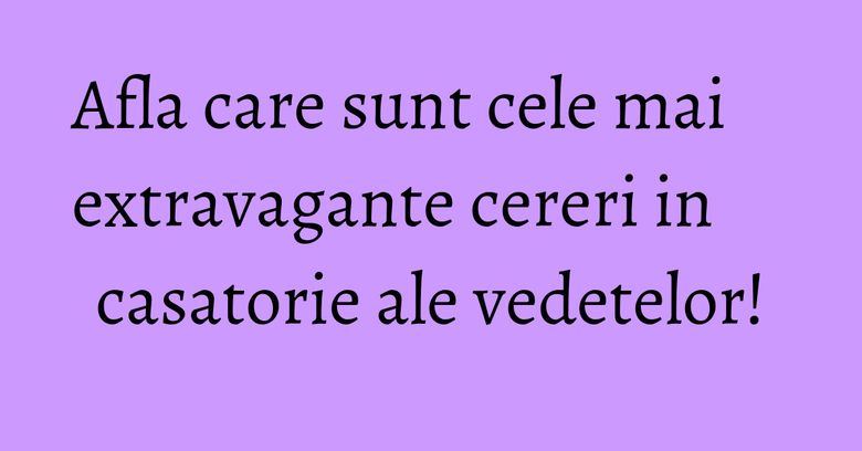 Afla care sunt cele mai extravagante cereri in casatorie ale vedetelor!