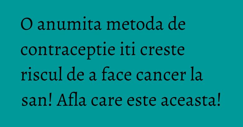 O anumita metoda de contraceptie iti creste riscul de a face cancer la san! Afla care este aceasta!