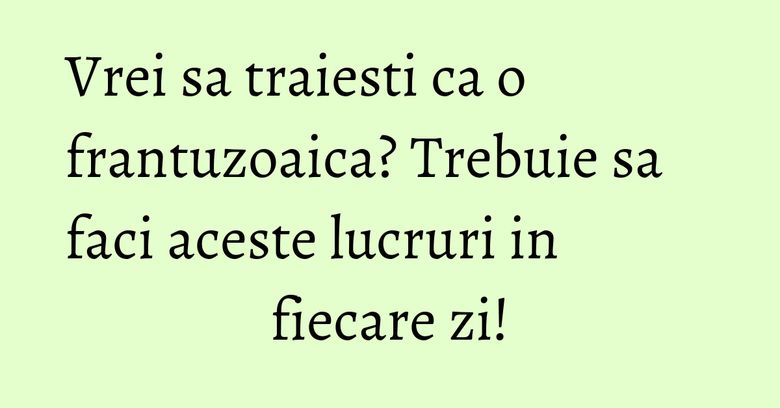 Vrei sa traiesti ca o frantuzoaica? Trebuie sa faci aceste lucruri in fiecare zi!