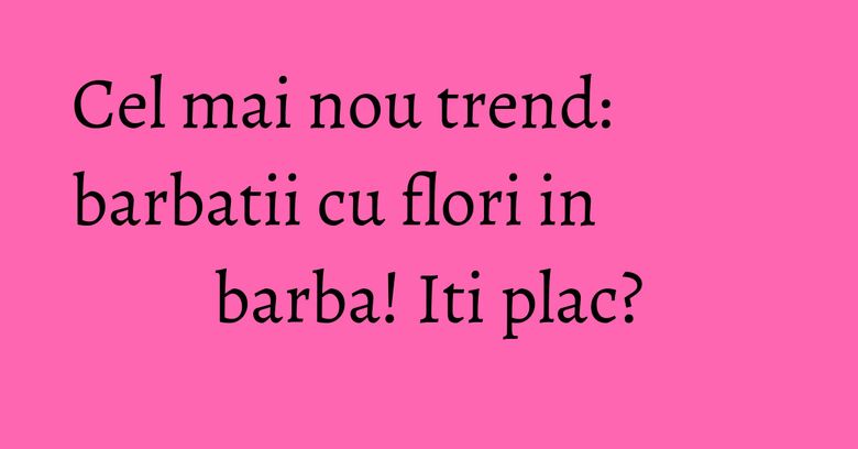 Cel mai nou trend: barbatii cu flori in barba! Iti plac? Cel mai nou trend: barbatii cu flori in barba! Iti plac?