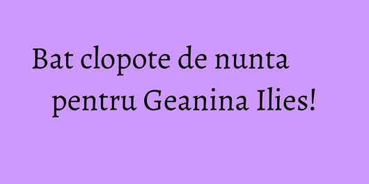 Bat clopote de nunta pentru Geanina Ilies!