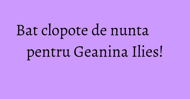 Bat clopote de nunta pentru Geanina Ilies!