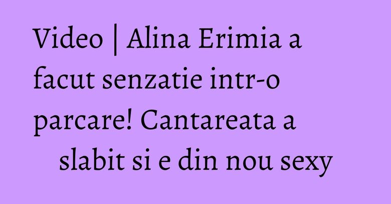 Video | Alina Erimia a facut senzatie intr-o parcare! Cantareata a slabit si e din nou sexy