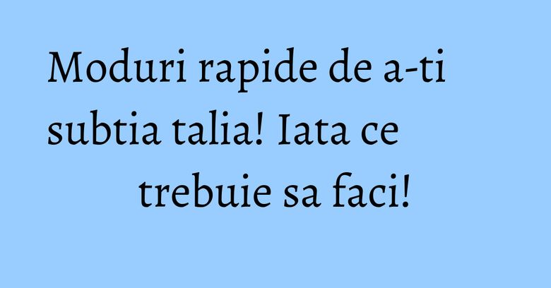 Moduri rapide de a-ti subtia talia! Iata ce trebuie sa faci!
