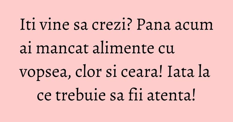 Iti vine sa crezi? Pana acum ai mancat alimente cu vopsea, clor si ceara! Iata la ce trebuie sa fii atenta!